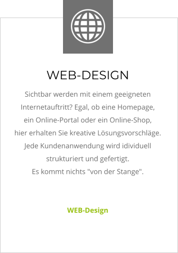 WEB-DESIGN Sichtbar werden mit einem geeigneten Internetauftritt? Egal, ob eine Homepage,  ein Online-Portal oder ein Online-Shop,  hier erhalten Sie kreative Lösungsvorschläge.  Jede Kundenanwendung wird idividuell strukturiert und gefertigt.  Es kommt nichts "von der Stange".    WEB-Design