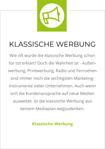 KLASSISCHE WERBUNG Wie oft wurde die klassische Werbung schon für tot erklärt? Doch die Wahrheit ist - Außen-werbung, Printwerbung, Radio und Fernsehen sind immer noch die wichtigsten Marketing-Instrumente vieler Unternehmen. Auch wenn sich die Kundenansprache auf neue Medien ausweitet, ist die klassische Werbung aus keinem Mediaplan wegzudenken.   Klassische Werbung