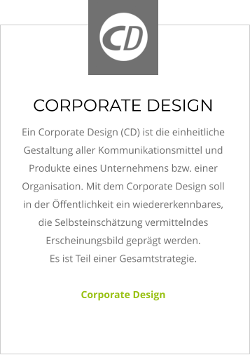 CORPORATE DESIGN Ein Corporate Design (CD) ist die einheitliche Gestaltung aller Kommunikationsmittel und Produkte eines Unternehmens bzw. einer Organisation. Mit dem Corporate Design soll in der Öffentlichkeit ein wiedererkennbares, die Selbsteinschätzung vermittelndes Erscheinungsbild geprägt werden.  Es ist Teil einer Gesamtstrategie.   Corporate Design