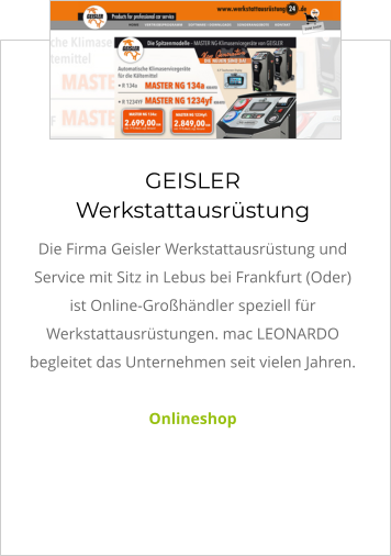 GEISLER Werkstattausrüstung Die Firma Geisler Werkstattausrüstung und Service mit Sitz in Lebus bei Frankfurt (Oder) ist Online-Großhändler speziell für  Werkstattausrüstungen. mac LEONARDO begleitet das Unternehmen seit vielen Jahren.   Onlineshop