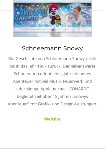 Schneemann Snowy Die Geschichte von Schneemann Snowy reicht bis in das Jahr 1997 zurück. Der liebenswerte Schneemann erlebt jedes Jahr ein neues Abenteuer mit viel Musik, Feuerwerk und jeder Menge Applaus. mac LEONARDO begleitet seit über 15 Jahren „Snowys Abenteuer“ mit Grafik- und Design-Leistungen.  Website