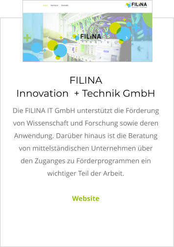 FILINA Innovation  + Technik GmbH Die FILINA IT GmbH unterstützt die Förderung von Wissenschaft und Forschung sowie deren Anwendung. Darüber hinaus ist die Beratung von mittelständischen Unternehmen über den Zuganges zu Förderprogrammen ein wichtiger Teil der Arbeit.  Website
