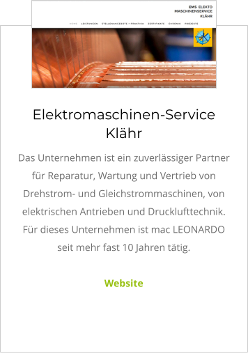 Elektromaschinen-Service Klähr Das Unternehmen ist ein zuverlässiger Partner für Reparatur, Wartung und Vertrieb von Drehstrom- und Gleichstrommaschinen, von elektrischen Antrieben und Drucklufttechnik. Für dieses Unternehmen ist mac LEONARDO seit mehr fast 10 Jahren tätig.  Website