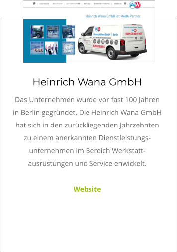 Heinrich Wana GmbH Das Unternehmen wurde vor fast 100 Jahren in Berlin gegründet. Die Heinrich Wana GmbH hat sich in den zurückliegenden Jahrzehnten zu einem anerkannten Dienstleistungs- unternehmen im Bereich Werkstatt-ausrüstungen und Service enwickelt.  Website