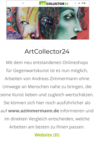 ArtCollector24 Mit dem neu entstandenen Onlineshops für Gegenwartskunst ist es nun möglich, Arbeiten von Andreas Zimmermann ohne Umwege an Menschen nahe zu bringen, die seine Kunst lieben und zugleich wertschätzen. Sie können sich hier noch ausführlicher als auf www.azimmermann.de informieren und im direkten Vergleich entscheiden, welche Arbeiten am besten zu Ihnen passen.  Website (D)